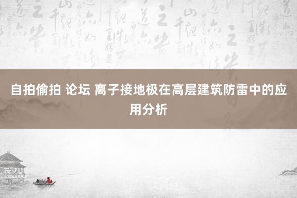 自拍偷拍 论坛 离子接地极在高层建筑防雷中的应用分析