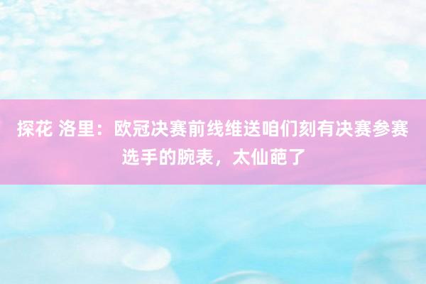 探花 洛里：欧冠决赛前线维送咱们刻有决赛参赛选手的腕表，太仙葩了