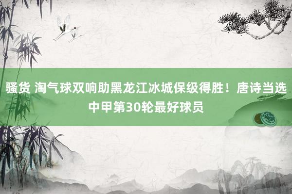 骚货 淘气球双响助黑龙江冰城保级得胜！唐诗当选中甲第30轮最好球员