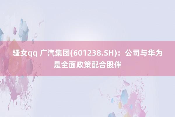 骚女qq 广汽集团(601238.SH)：公司与华为是全面政策配合股伴