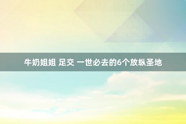 牛奶姐姐 足交 一世必去的6个放纵圣地