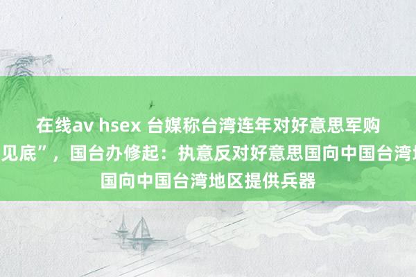 在线av hsex 台媒称台湾连年对好意思军购额度已“买到见底”，国台办修起：执意反对好意思国向中国台湾地区提供兵器