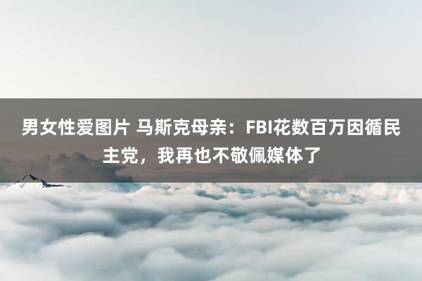 男女性爱图片 马斯克母亲：FBI花数百万因循民主党，我再也不敬佩媒体了