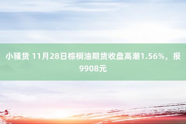 小骚货 11月28日棕榈油期货收盘高潮1.56%，报9908元