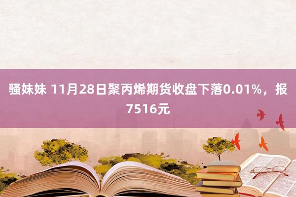 骚妹妹 11月28日聚丙烯期货收盘下落0.01%，报7516元