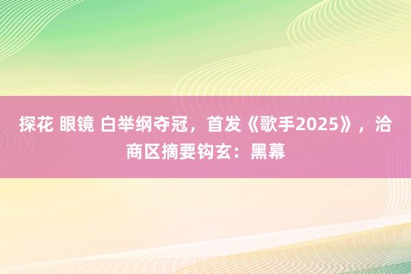 探花 眼镜 白举纲夺冠，首发《歌手2025》，洽商区摘要钩玄：黑幕