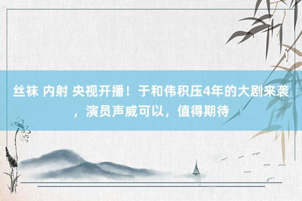 丝袜 内射 央视开播！于和伟积压4年的大剧来袭，演员声威可以，值得期待