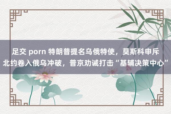 足交 porn 特朗普提名乌俄特使，莫斯科申斥北约卷入俄乌冲破，普京劝诫打击“基辅决策中心”