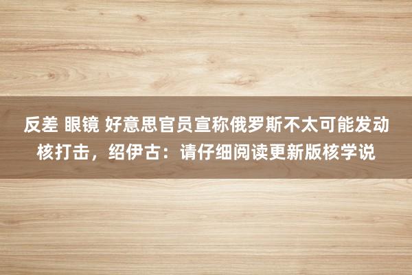 反差 眼镜 好意思官员宣称俄罗斯不太可能发动核打击，绍伊古：请仔细阅读更新版核学说