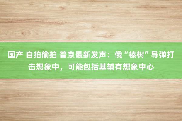 国产 自拍偷拍 普京最新发声：俄“榛树”导弹打击想象中，可能包括基辅有想象中心