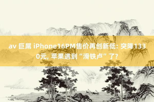 av 巨屌 iPhone16PM售价再创新低: 突降1330元， 苹果遇到“滑铁卢”了?