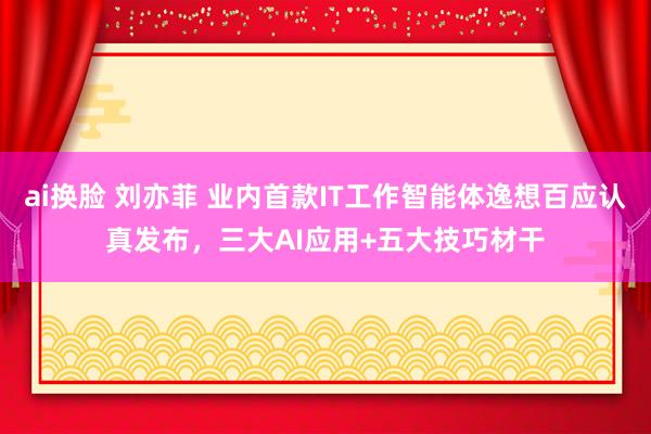 ai换脸 刘亦菲 业内首款IT工作智能体逸想百应认真发布，三大AI应用+五大技巧材干