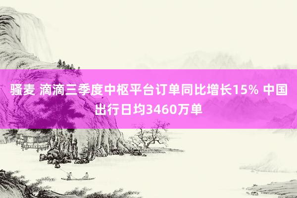 骚麦 滴滴三季度中枢平台订单同比增长15% 中国出行日均3460万单