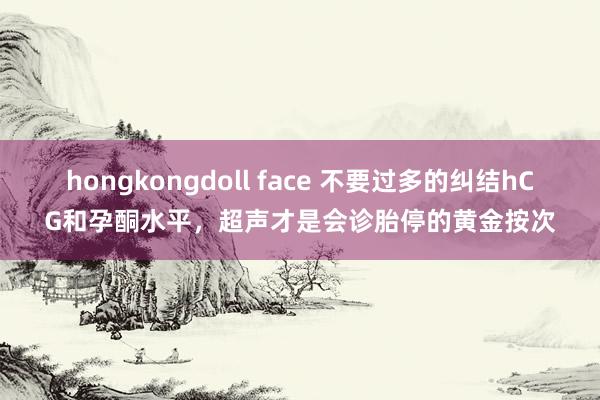 hongkongdoll face 不要过多的纠结hCG和孕酮水平，超声才是会诊胎停的黄金按次