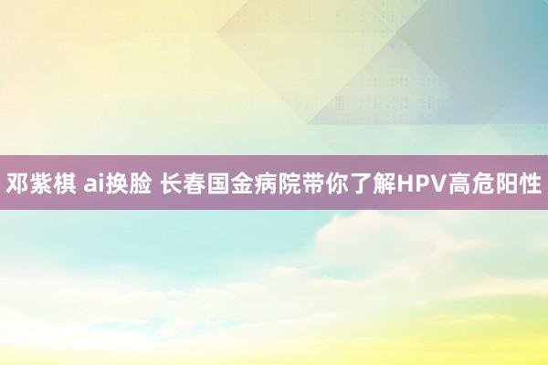 邓紫棋 ai换脸 长春国金病院带你了解HPV高危阳性