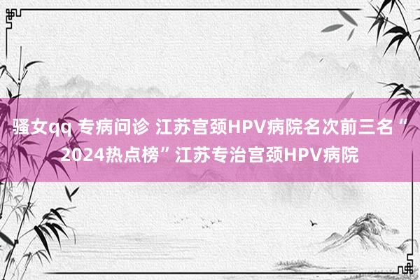 骚女qq 专病问诊 江苏宫颈HPV病院名次前三名“2024热点榜”江苏专治宫颈HPV病院