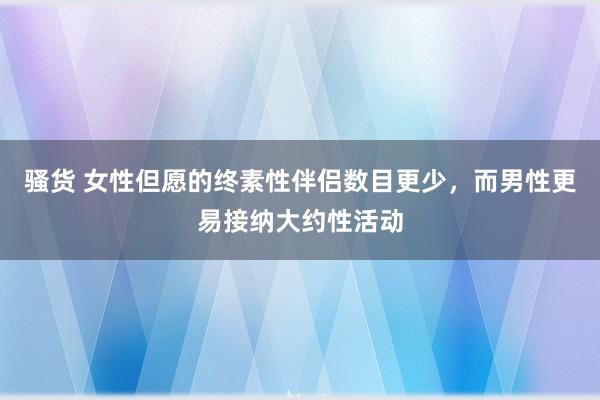 骚货 女性但愿的终素性伴侣数目更少，而男性更易接纳大约性活动