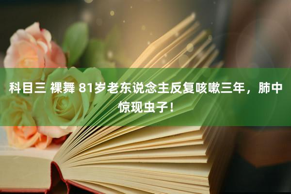 科目三 裸舞 81岁老东说念主反复咳嗽三年，肺中惊现虫子！