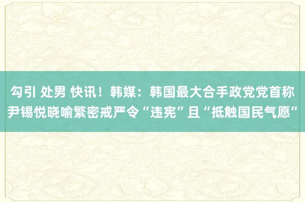 勾引 处男 快讯！韩媒：韩国最大合手政党党首称尹锡悦晓喻繁密戒严令“违宪”且“抵触国民气愿”