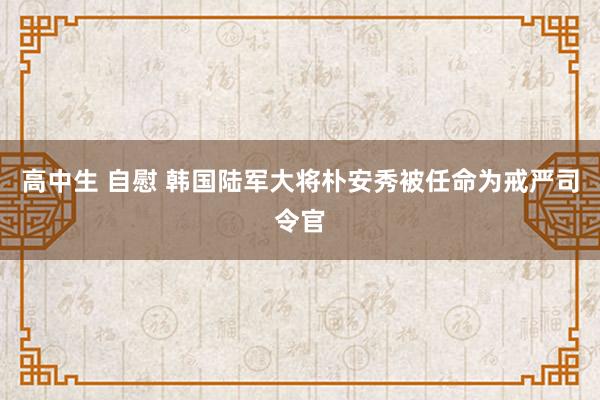 高中生 自慰 韩国陆军大将朴安秀被任命为戒严司令官