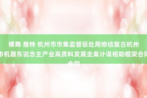 裸舞 推特 杭州市市集监督惩处局缔结复古杭州市机器东说念主产业高质料发展圭臬计谋相助框架合同