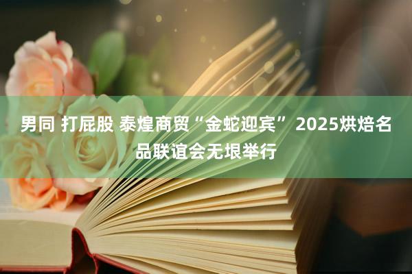 男同 打屁股 泰煌商贸“金蛇迎宾” 2025烘焙名品联谊会无垠举行