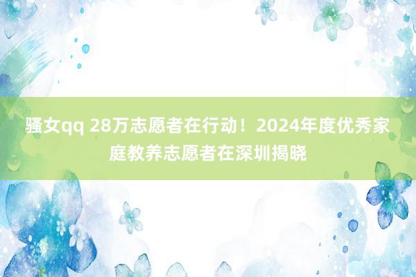 骚女qq 28万志愿者在行动！2024年度优秀家庭教养志愿者在深圳揭晓