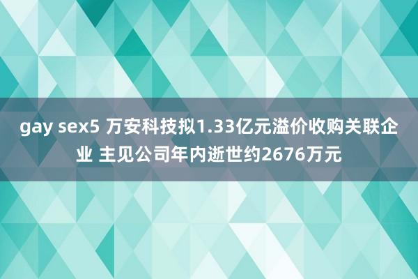 gay sex5 万安科技拟1.33亿元溢价收购关联企业 主见公司年内逝世约2676万元