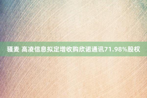 骚麦 高凌信息拟定增收购欣诺通讯71.98%股权