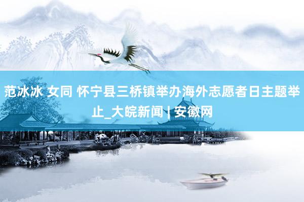 范冰冰 女同 怀宁县三桥镇举办海外志愿者日主题举止_大皖新闻 | 安徽网