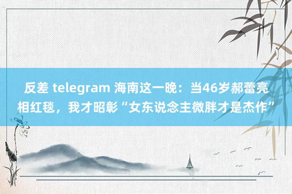 反差 telegram 海南这一晚：当46岁郝蕾亮相红毯，我才昭彰“女东说念主微胖才是杰作”