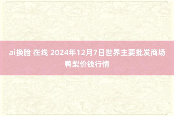 ai换脸 在线 2024年12月7日世界主要批发商场鸭梨价钱行情