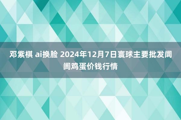 邓紫棋 ai换脸 2024年12月7日寰球主要批发阛阓鸡蛋价钱行情