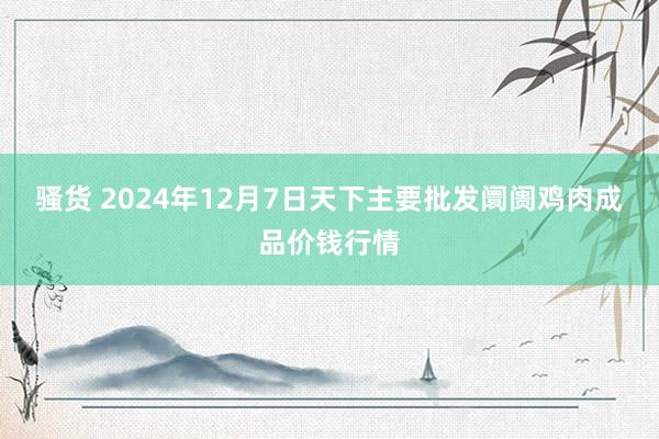 骚货 2024年12月7日天下主要批发阛阓鸡肉成品价钱行情