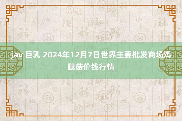 jav 巨乳 2024年12月7日世界主要批发商场鸡腿菇价钱行情