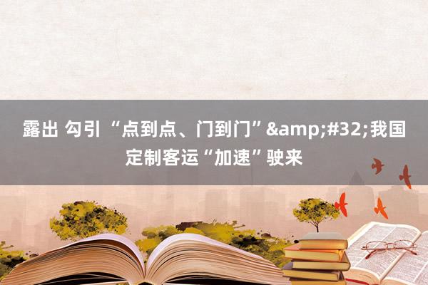 露出 勾引 “点到点、门到门”&#32;我国定制客运“加速”驶来