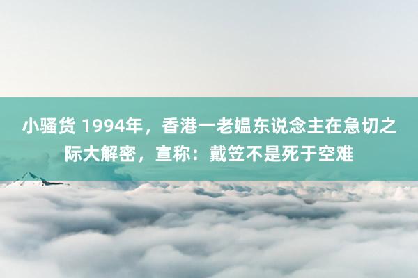 小骚货 1994年，香港一老媪东说念主在急切之际大解密，宣称：戴笠不是死于空难