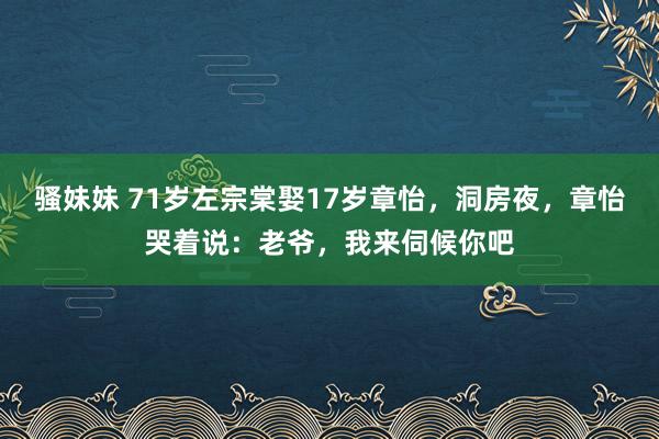 骚妹妹 71岁左宗棠娶17岁章怡，洞房夜，章怡哭着说：老爷，我来伺候你吧