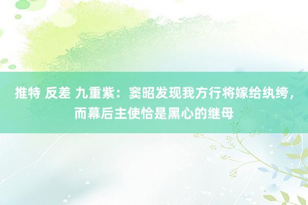 推特 反差 九重紫：窦昭发现我方行将嫁给纨绔，而幕后主使恰是黑心的继母