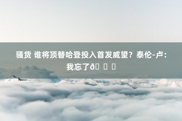 骚货 谁将顶替哈登投入首发威望？泰伦-卢：我忘了😅