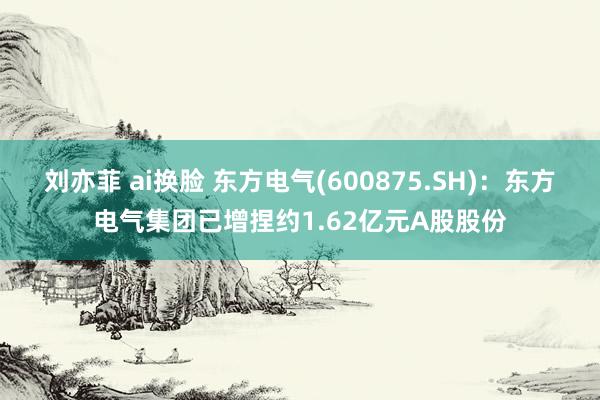 刘亦菲 ai换脸 东方电气(600875.SH)：东方电气集团已增捏约1.62亿元A股股份