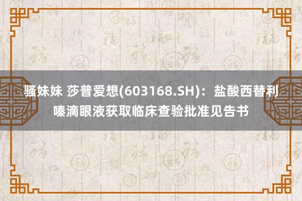 骚妹妹 莎普爱想(603168.SH)：盐酸西替利嗪滴眼液获取临床查验批准见告书