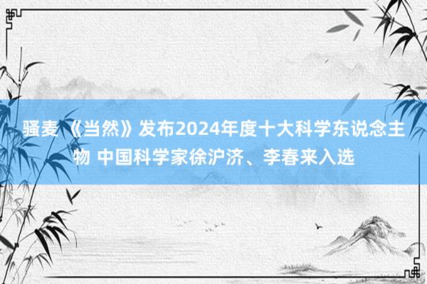 骚麦 《当然》发布2024年度十大科学东说念主物 中国科学家徐沪济、李春来入选