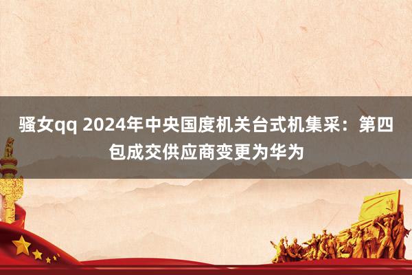 骚女qq 2024年中央国度机关台式机集采：第四包成交供应商变更为华为