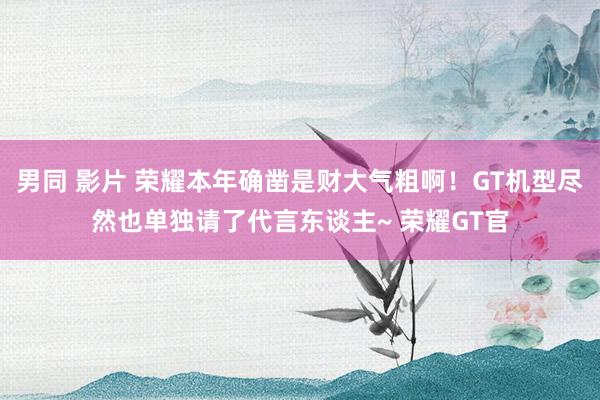 男同 影片 荣耀本年确凿是财大气粗啊！GT机型尽然也单独请了代言东谈主~ 荣耀GT官