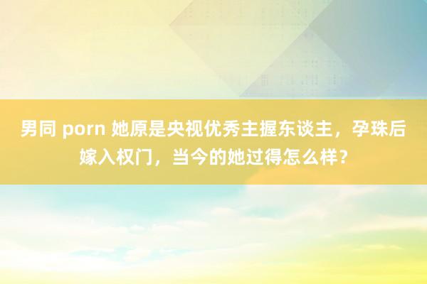 男同 porn 她原是央视优秀主握东谈主，孕珠后嫁入权门，当今的她过得怎么样？