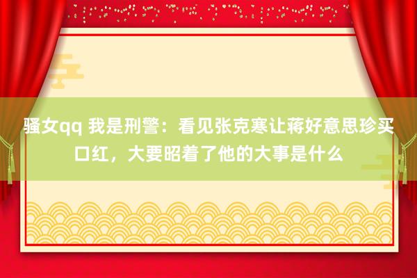 骚女qq 我是刑警：看见张克寒让蒋好意思珍买口红，大要昭着了他的大事是什么