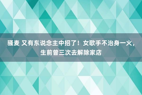 骚麦 又有东说念主中招了！女歌手不治身一火，生前曾三次去解除家店