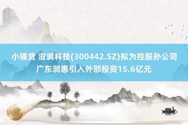 小骚货 滋润科技(300442.SZ)拟为控股孙公司广东润惠引入外部投资15.6亿元