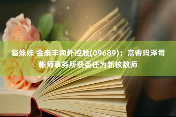 骚妹妹 金泰丰海外控股(09689)：富睿玛泽司帐师事务所获委任为新核数师